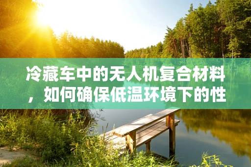 冷藏车中的无人机复合材料，如何确保低温环境下的性能与安全？