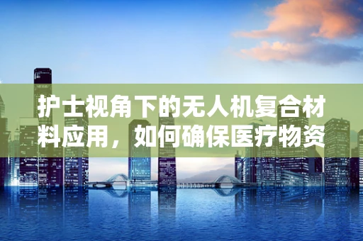 护士视角下的无人机复合材料应用，如何确保医疗物资安全送达？