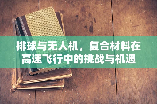 排球与无人机，复合材料在高速飞行中的挑战与机遇