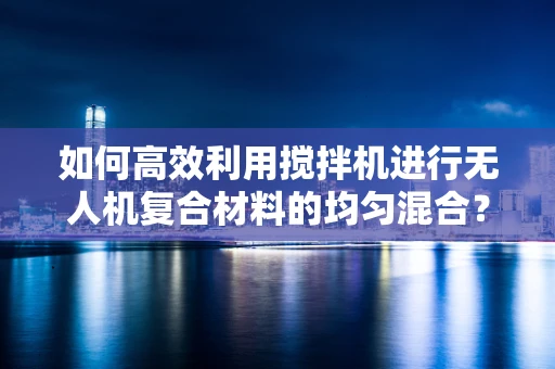 如何高效利用搅拌机进行无人机复合材料的均匀混合？