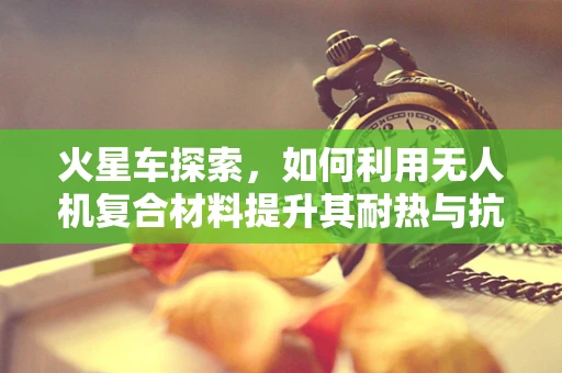 火星车探索，如何利用无人机复合材料提升其耐热与抗冲击性能？