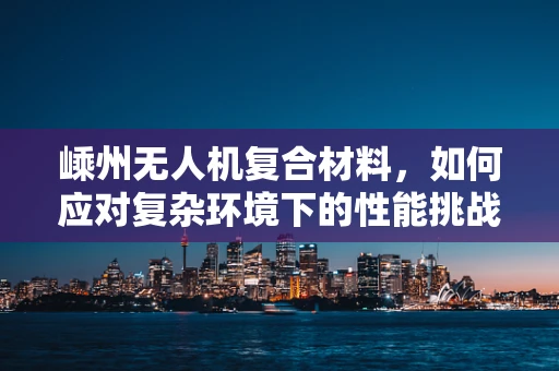 嵊州无人机复合材料，如何应对复杂环境下的性能挑战？