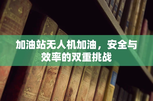 加油站无人机加油，安全与效率的双重挑战