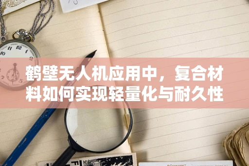 鹤壁无人机应用中，复合材料如何实现轻量化与耐久性的双重突破？