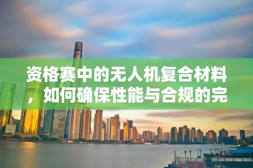 资格赛中的无人机复合材料，如何确保性能与合规的完美平衡？