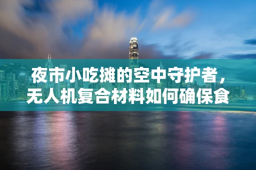 夜市小吃摊的空中守护者，无人机复合材料如何确保食品安全与高效配送？