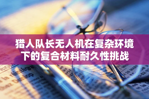 猎人队长无人机在复杂环境下的复合材料耐久性挑战