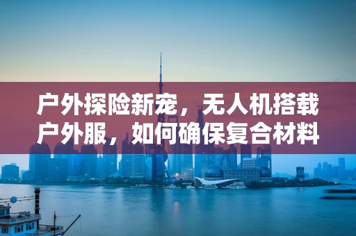 户外探险新宠，无人机搭载户外服，如何确保复合材料在极端环境下的耐用性？
