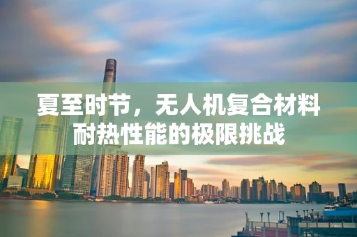 夏至时节，无人机复合材料耐热性能的极限挑战