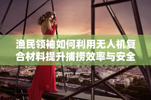 渔民领袖如何利用无人机复合材料提升捕捞效率与安全？