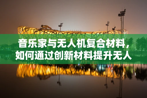 音乐家与无人机复合材料，如何通过创新材料提升无人机在音乐节中的应用体验？