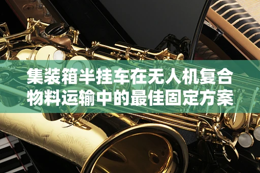 集装箱半挂车在无人机复合物料运输中的最佳固定方案是什么？