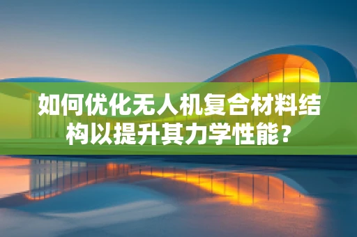 如何优化无人机复合材料结构以提升其力学性能？