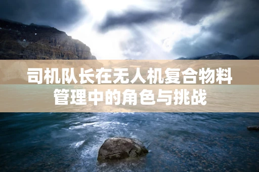 司机队长在无人机复合物料管理中的角色与挑战