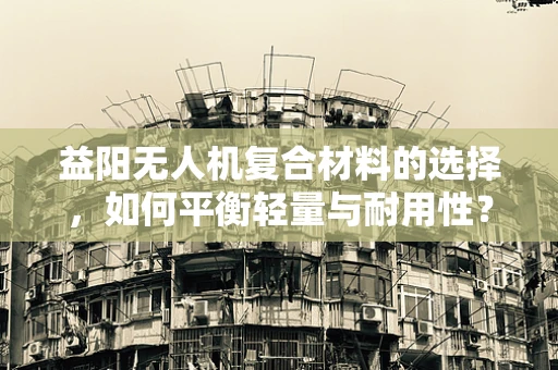 益阳无人机复合材料的选择，如何平衡轻量与耐用性？