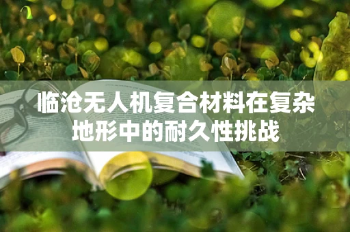 临沧无人机复合材料在复杂地形中的耐久性挑战