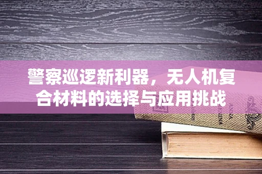 警察巡逻新利器，无人机复合材料的选择与应用挑战