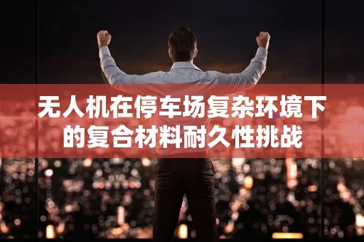 无人机在停车场复杂环境下的复合材料耐久性挑战