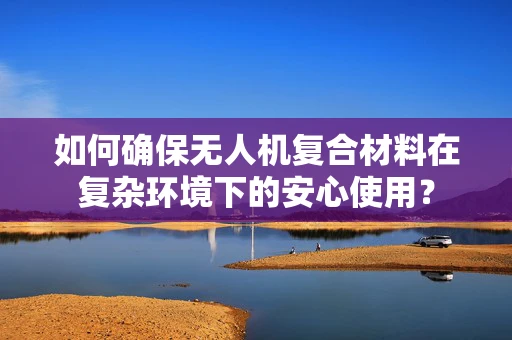 如何确保无人机复合材料在复杂环境下的安心使用？