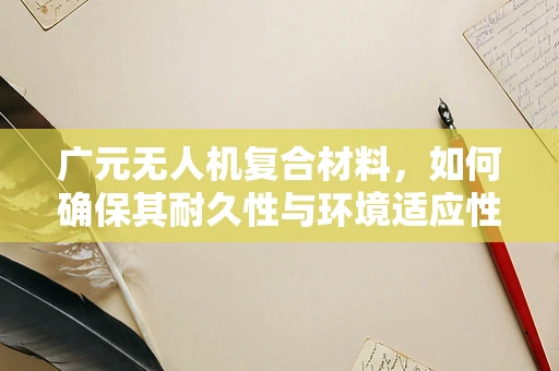 广元无人机复合材料，如何确保其耐久性与环境适应性？
