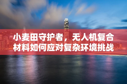 小麦田守护者，无人机复合材料如何应对复杂环境挑战？