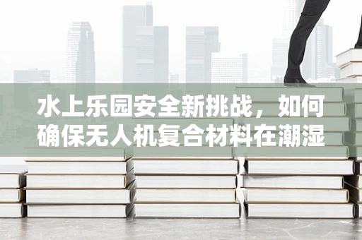 水上乐园安全新挑战，如何确保无人机复合材料在潮湿环境下的耐用性？