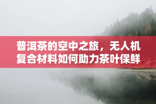 普洱茶的空中之旅，无人机复合材料如何助力茶叶保鲜？