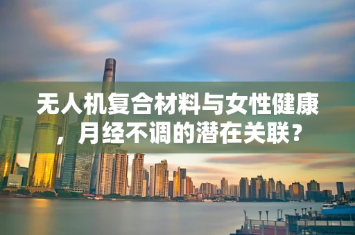 无人机复合材料与女性健康，月经不调的潜在关联？