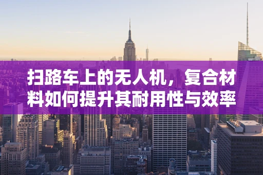扫路车上的无人机，复合材料如何提升其耐用性与效率？