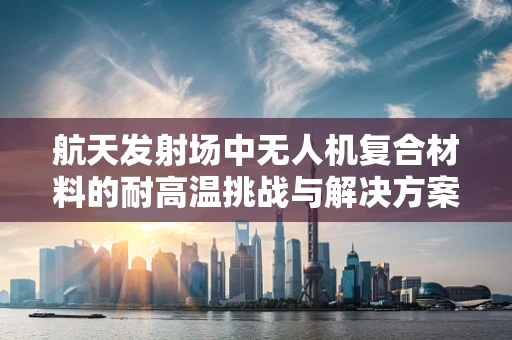 航天发射场中无人机复合材料的耐高温挑战与解决方案