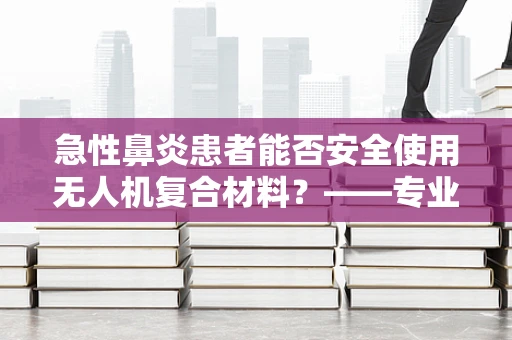 急性鼻炎患者能否安全使用无人机复合材料？——专业视角的考量