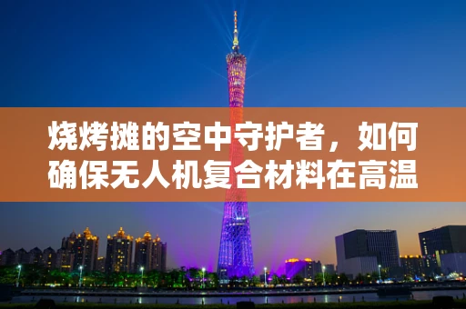 烧烤摊的空中守护者，如何确保无人机复合材料在高温环境下的安全？
