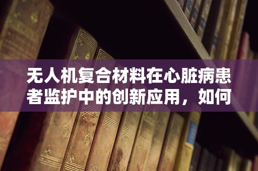无人机复合材料在心脏病患者监护中的创新应用，如何确保安全无虞？