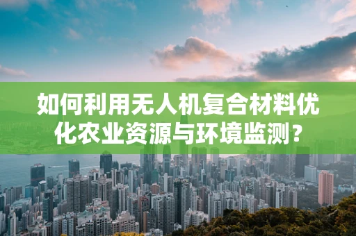 如何利用无人机复合材料优化农业资源与环境监测？