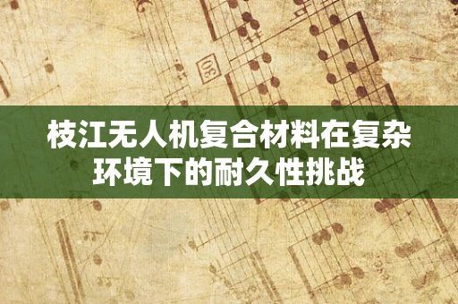 枝江无人机复合材料在复杂环境下的耐久性挑战
