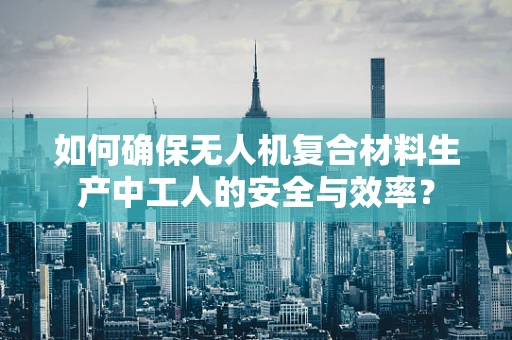 如何确保无人机复合材料生产中工人的安全与效率？