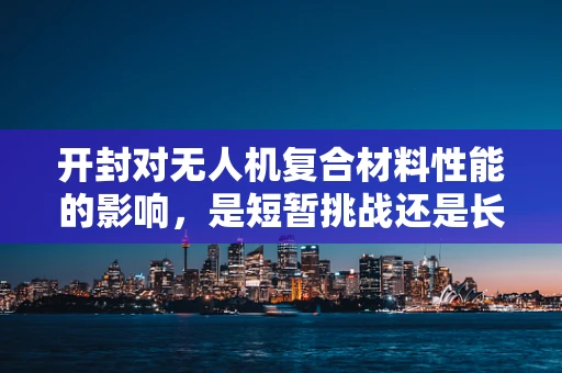 开封对无人机复合材料性能的影响，是短暂挑战还是长期隐患？