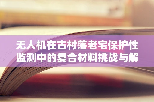 无人机在古村落老宅保护性监测中的复合材料挑战与解决方案