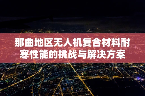 那曲地区无人机复合材料耐寒性能的挑战与解决方案