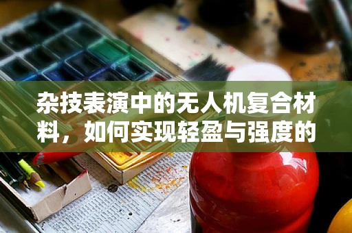 杂技表演中的无人机复合材料，如何实现轻盈与强度的完美平衡？