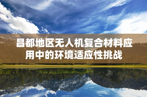 昌都地区无人机复合材料应用中的环境适应性挑战