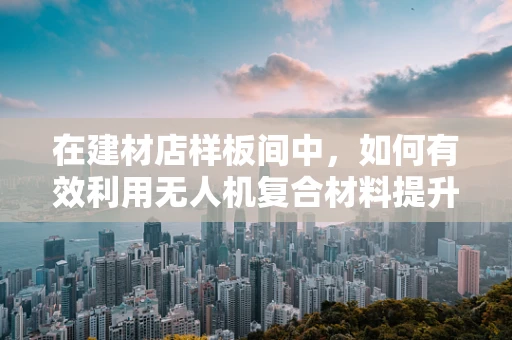 在建材店样板间中，如何有效利用无人机复合材料提升展示效果？