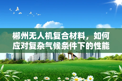 郴州无人机复合材料，如何应对复杂气候条件下的性能挑战？