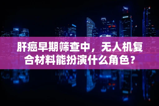 肝癌早期筛查中，无人机复合材料能扮演什么角色？