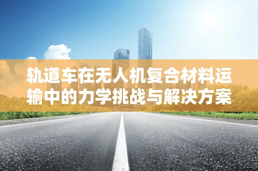 轨道车在无人机复合材料运输中的力学挑战与解决方案