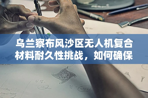 乌兰察布风沙区无人机复合材料耐久性挑战，如何确保飞行稳定？