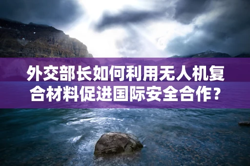 外交部长如何利用无人机复合材料促进国际安全合作？