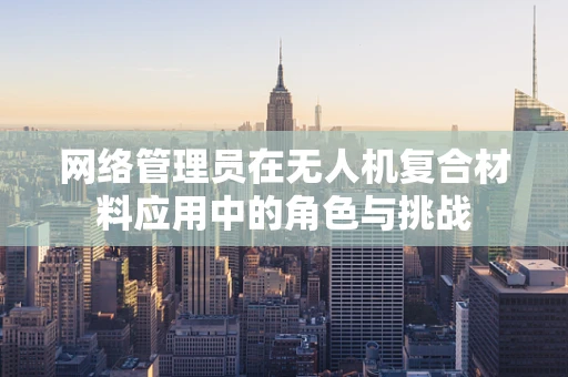 网络管理员在无人机复合材料应用中的角色与挑战