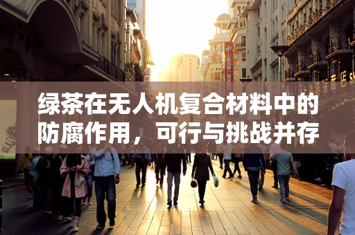 绿茶在无人机复合材料中的防腐作用，可行与挑战并存？