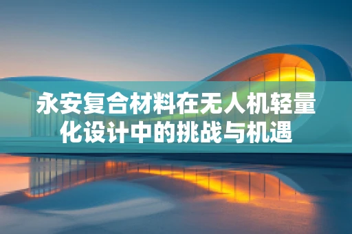 永安复合材料在无人机轻量化设计中的挑战与机遇